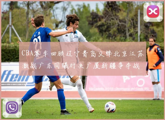 CBA赛季回顾辽宁青岛交锋北京江苏激战广东同曦对决广厦新疆争夺战精彩纷呈