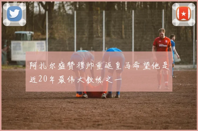 阿扎尔盛赞穆帅重返皇马希望他是近20年最伟大教练之一
