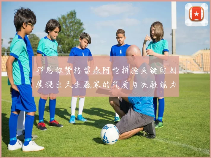 邓恩称赞格雷森阿伦拼抢关键时刻展现出天生赢家的气质与决胜能力