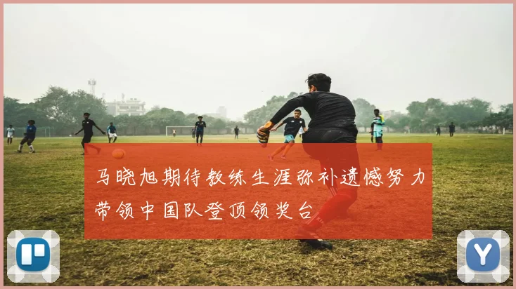 马晓旭期待教练生涯弥补遗憾努力带领中国队登顶领奖台