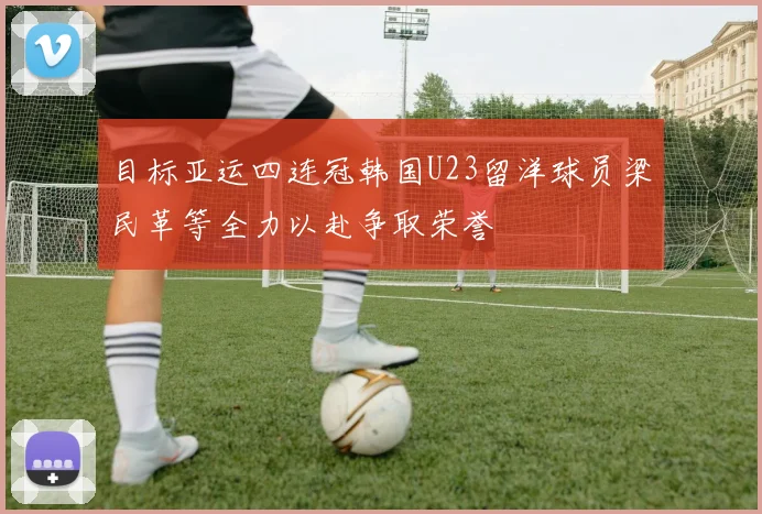 目标亚运四连冠韩国U23留洋球员梁民革等全力以赴争取荣誉