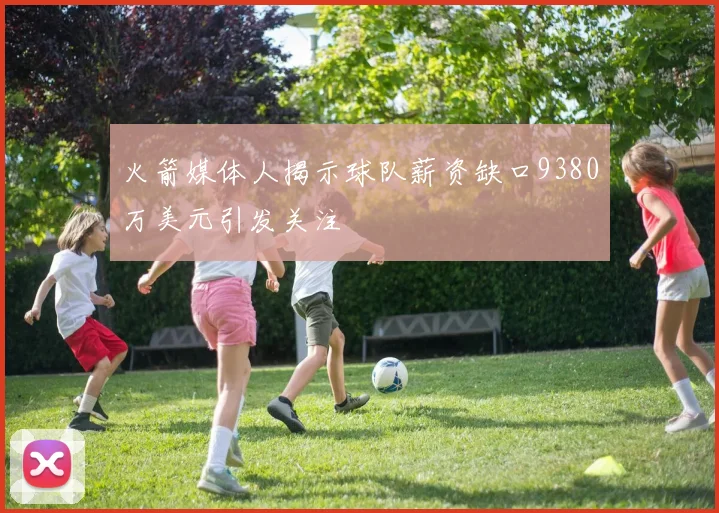 火箭媒体人揭示球队薪资缺口9380万美元引发关注