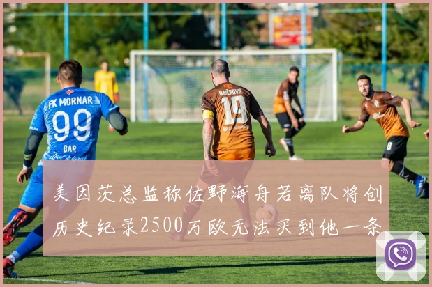 美因茨总监称佐野海舟若离队将创历史纪录2500万欧无法买到他一条腿