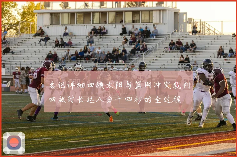 名记详细回顾太阳与篮网冲突裁判回放时长达八分十四秒的全过程