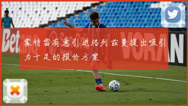 蒙特雷有意引进格列兹曼提出吸引力十足的报价方案