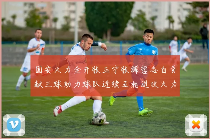 国安火力全开张玉宁张稀哲各自贡献三球助力球队连续五轮进攻火力猛增