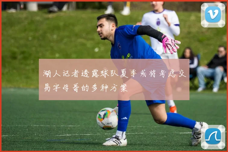 湖人记者透露球队夏季或将考虑交易字母哥的多种方案