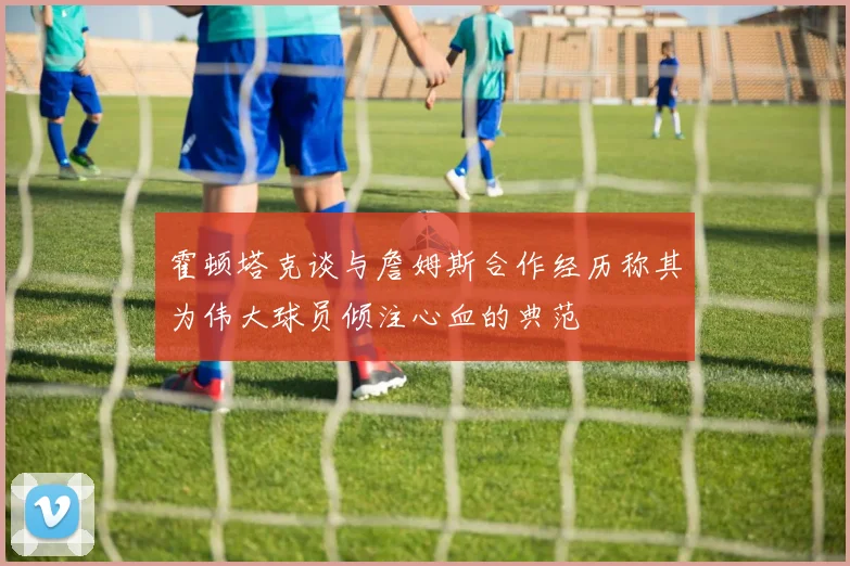霍顿塔克谈与詹姆斯合作经历称其为伟大球员倾注心血的典范