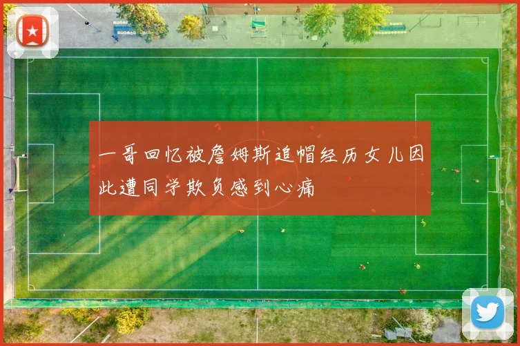 一哥回忆被詹姆斯追帽经历女儿因此遭同学欺负感到心痛