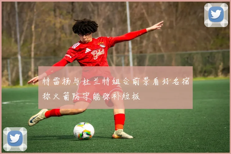 特雷杨与杜兰特组合前景看好名宿称火箭防守能弥补短板