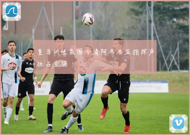 皇马训练氛围冷清阿韦洛亚指挥声独占全场